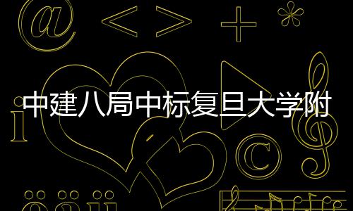 八局儿科项目安徽复旦附属大学医院医院中建中标